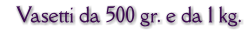 Vasetti da 500 gr. e da 1 kg.
