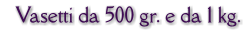 Vasetti da 500 gr. e da 1 kg.