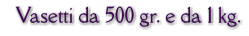 Vasetti da 500 gr. e da 1 kg.