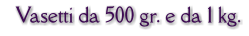 Vasetti da 500 gr. e da 1 kg.