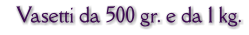 Vasetti da 500 gr. e da 1 kg.