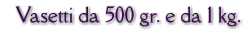 Vasetti da 500 gr. e da 1 kg.
