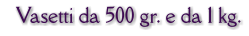 Vasetti da 500 gr. e da 1 kg.