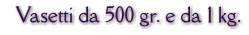 Vasetti da 500 gr. e da 1 kg.